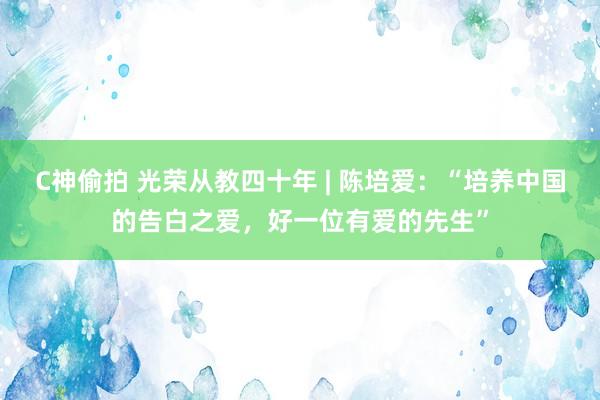 C神偷拍 光荣从教四十年 | 陈培爱：“培养中国的告白之爱，好一位有爱的先生”