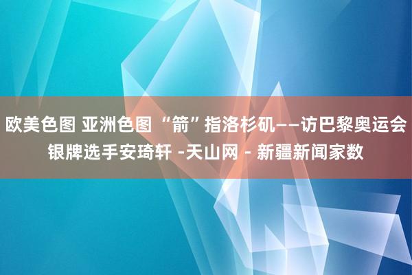 欧美色图 亚洲色图 “箭”指洛杉矶——访巴黎奥运会银牌选手安琦轩 -天山网 - 新疆新闻家数