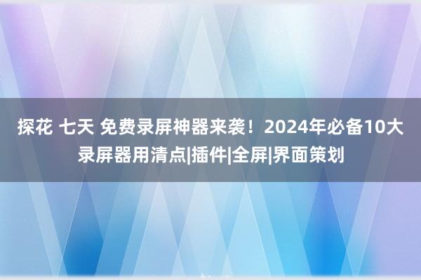 探花 七天 免费录屏神器来袭！2024年必备10大录屏器用清点|插件|全屏|界面策划