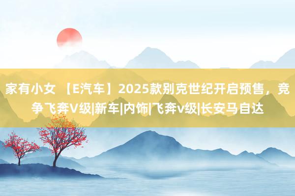 家有小女 【E汽车】2025款别克世纪开启预售，竞争飞奔V级|新车|内饰|飞奔v级|长安马自达