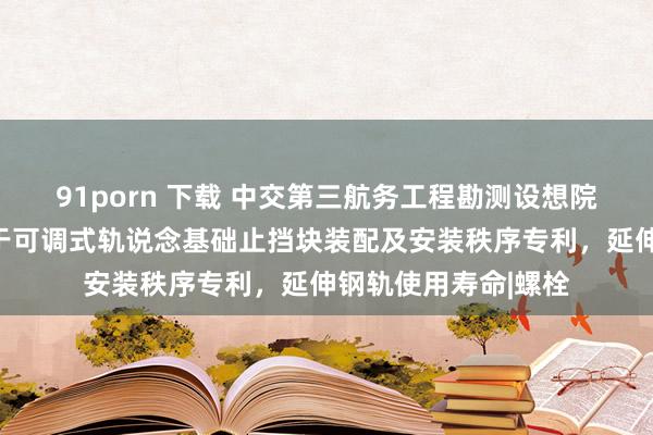 91porn 下载 中交第三航务工程勘测设想院有限公司央求适用于可调式轨说念基础止挡块装配及安装秩序专利，延伸钢轨使用寿命|螺栓