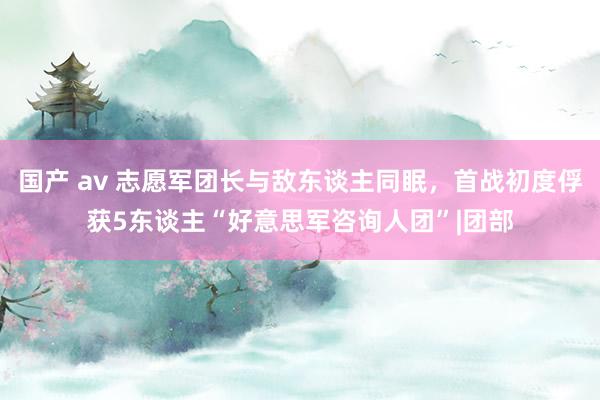 国产 av 志愿军团长与敌东谈主同眠，首战初度俘获5东谈主“好意思军咨询人团”|团部