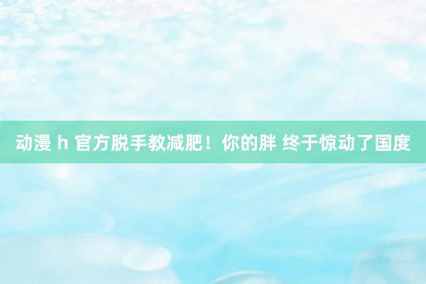 动漫 h 官方脱手教减肥！你的胖 终于惊动了国度