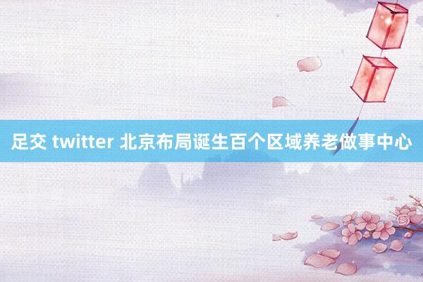 足交 twitter 北京布局诞生百个区域养老做事中心