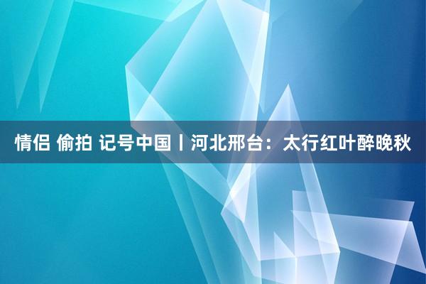 情侣 偷拍 记号中国丨河北邢台：太行红叶醉晚秋