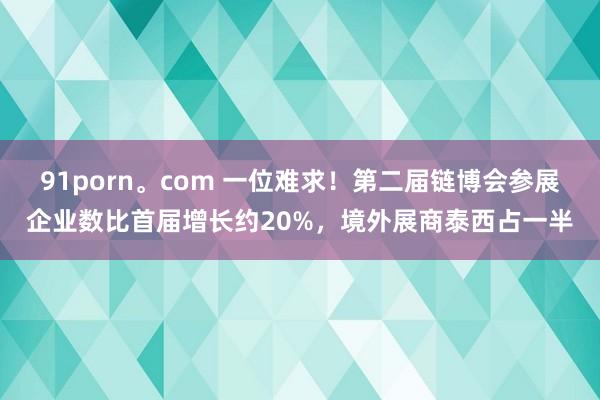 91porn。com 一位难求！第二届链博会参展企业数比首届增长约20%，境外展商泰西占一半