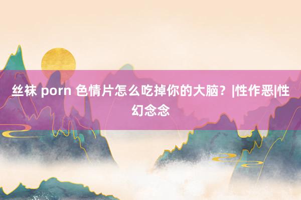 丝袜 porn 色情片怎么吃掉你的大脑？|性作恶|性幻念念