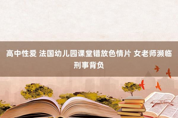 高中性爱 法国幼儿园课堂错放色情片 女老师濒临刑事背负