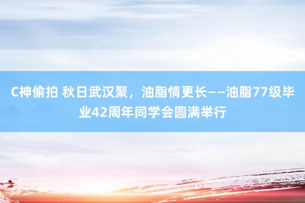 C神偷拍 秋日武汉聚，油脂情更长——油脂77级毕业42周年同学会圆满举行