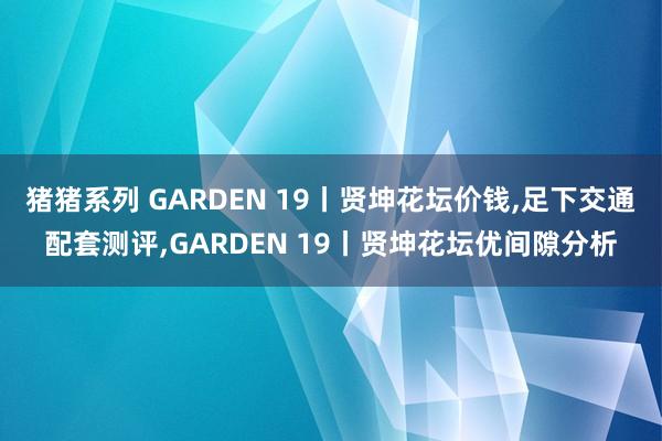 猪猪系列 GARDEN 19丨贤坤花坛价钱，足下交通配套测评，GARDEN 19丨贤坤花坛优间隙分析