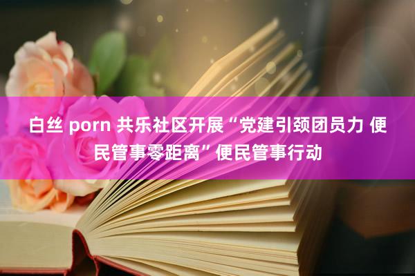 白丝 porn 共乐社区开展“党建引颈团员力 便民管事零距离”便民管事行动