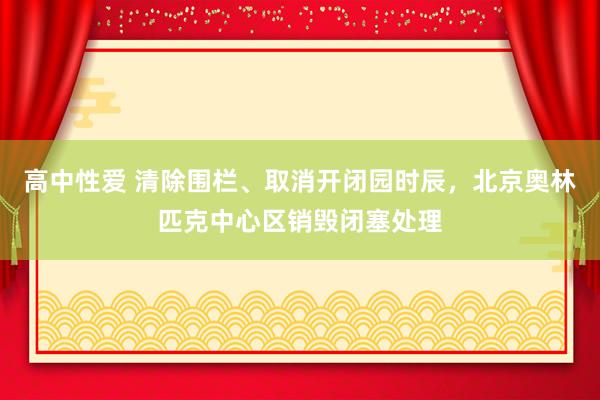 高中性爱 清除围栏、取消开闭园时辰，北京奥林匹克中心区销毁闭塞处理