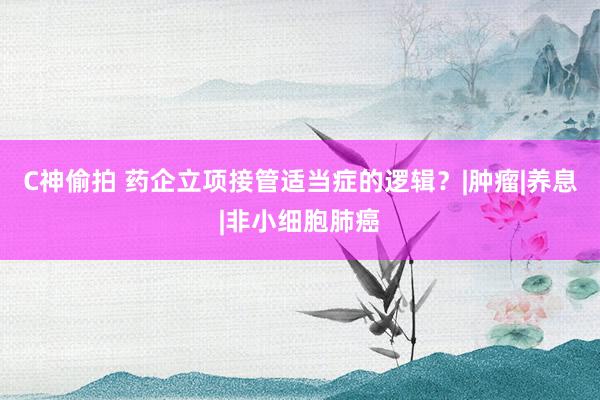 C神偷拍 药企立项接管适当症的逻辑？|肿瘤|养息|非小细胞肺癌