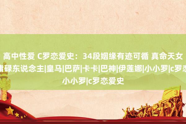 高中性爱 C罗恋爱史：34段姻缘有迹可循 真命天女却是庸碌东说念主|皇马|巴萨|卡卡|巴神|伊莲娜|小小罗|c罗恋爱史