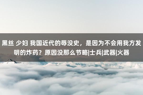 黑丝 少妇 我国近代的辱没史，是因为不会用我方发明的炸药？原因没那么节略|士兵|武器|火器