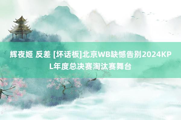 辉夜姬 反差 [坏话板]北京WB缺憾告别2024KPL年度总决赛淘汰赛舞台