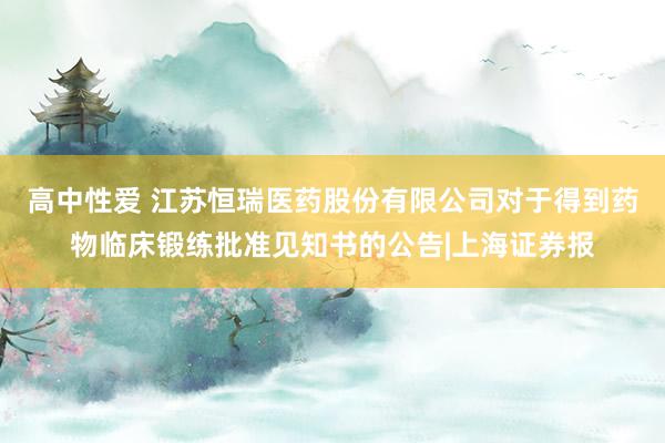 高中性爱 江苏恒瑞医药股份有限公司对于得到药物临床锻练批准见知书的公告|上海证券报