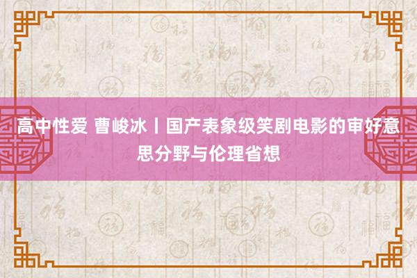 高中性爱 曹峻冰丨国产表象级笑剧电影的审好意思分野与伦理省想