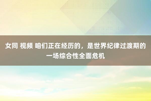 女同 视频 咱们正在经历的，是世界纪律过渡期的一场综合性全面危机