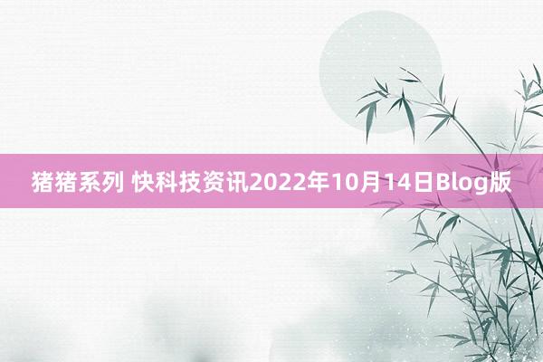 猪猪系列 快科技资讯2022年10月14日Blog版