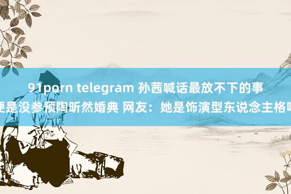 91porn telegram 孙茜喊话最放不下的事便是没参预陶昕然婚典 网友：她是饰演型东说念主格吧