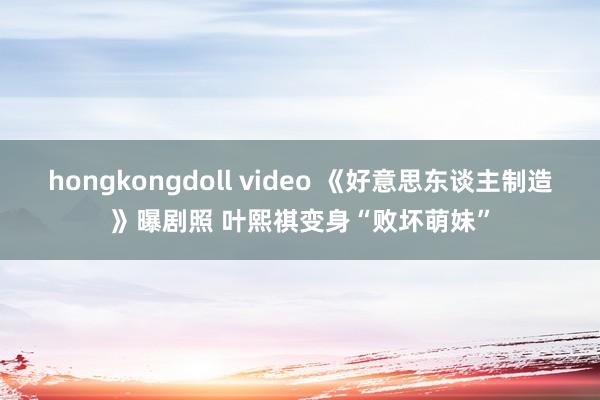 hongkongdoll video 《好意思东谈主制造》曝剧照 叶熙祺变身“败坏萌妹”