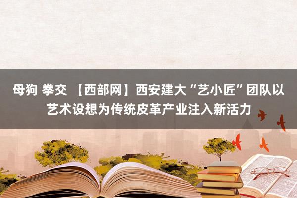 母狗 拳交 【西部网】西安建大“艺小匠”团队以艺术设想为传统皮革产业注入新活力