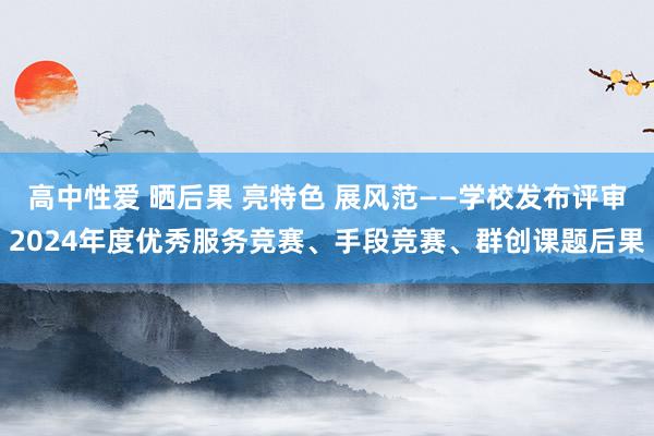 高中性爱 晒后果 亮特色 展风范——学校发布评审2024年度优秀服务竞赛、手段竞赛、群创课题后果