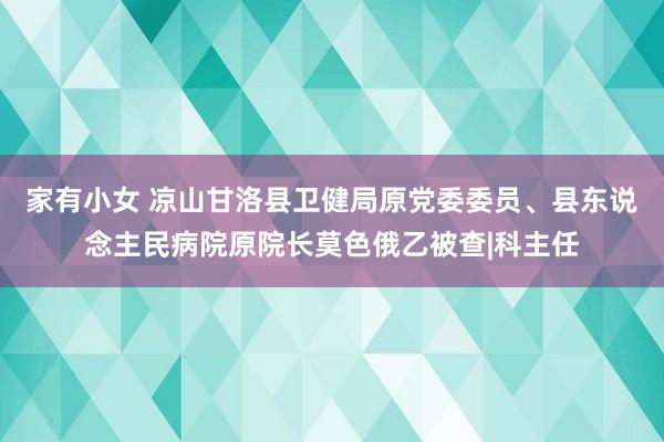 家有小女 凉山甘洛县卫健局原党委委员、县东说念主民病院原院长莫色俄乙被查|科主任