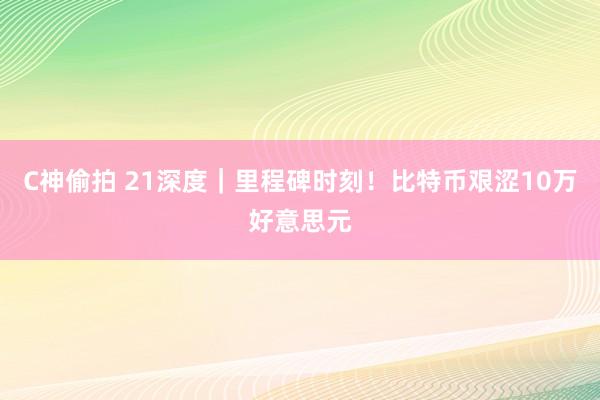 C神偷拍 21深度｜里程碑时刻！比特币艰涩10万好意思元