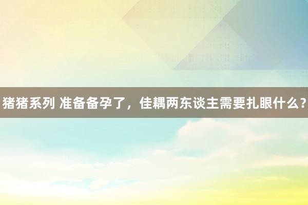 猪猪系列 准备备孕了，佳耦两东谈主需要扎眼什么？