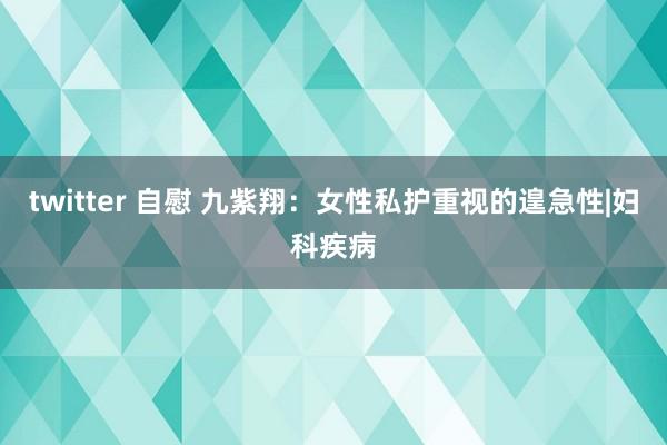 twitter 自慰 九紫翔：女性私护重视的遑急性|妇科疾病