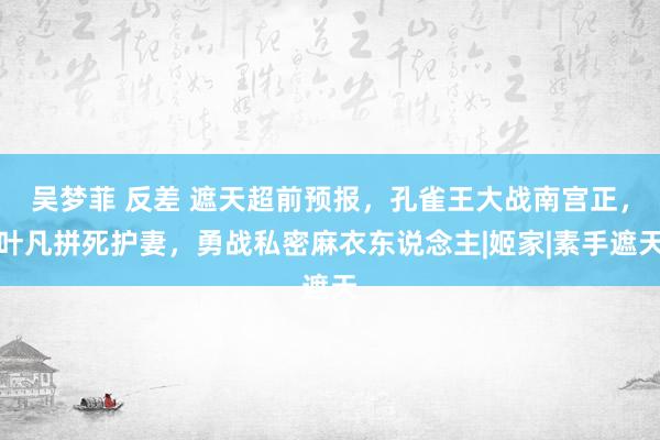 吴梦菲 反差 遮天超前预报，孔雀王大战南宫正，叶凡拼死护妻，勇战私密麻衣东说念主|姬家|素手遮天