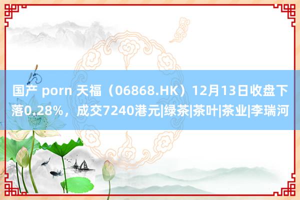 国产 porn 天福（06868.HK）12月13日收盘下落0.28%，成交7240港元|绿茶|茶叶|茶业|李瑞河