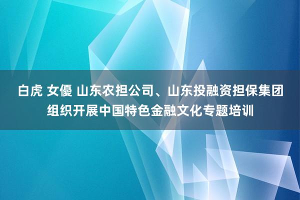 白虎 女優 山东农担公司、山东投融资担保集团组织开展中国特色金融文化专题培训