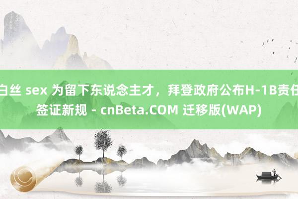 白丝 sex 为留下东说念主才，拜登政府公布H-1B责任签证新规 - cnBeta.COM 迁移版(WAP)