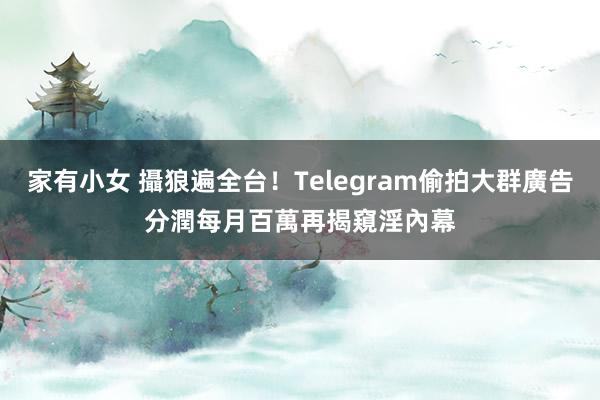 家有小女 攝狼遍全台！Telegram偷拍大群廣告分潤每月百萬　再揭窺淫內幕