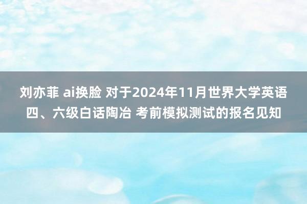 刘亦菲 ai换脸 对于2024年11月世界大学英语四、六级白话陶冶 考前模拟测试的报名见知