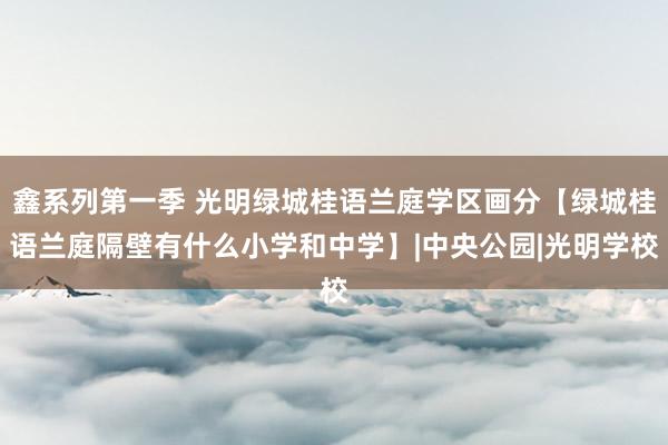 鑫系列第一季 光明绿城桂语兰庭学区画分【绿城桂语兰庭隔壁有什么小学和中学】|中央公园|光明学校