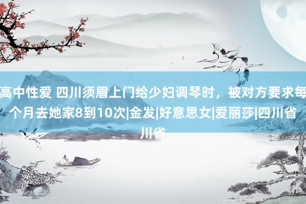 高中性爱 四川须眉上门给少妇调琴时，被对方要求每个月去她家8到10次|金发|好意思女|爱丽莎|四川省